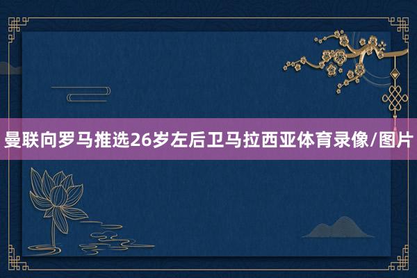 曼联向罗马推选26岁左后卫马拉西亚体育录像/图片
