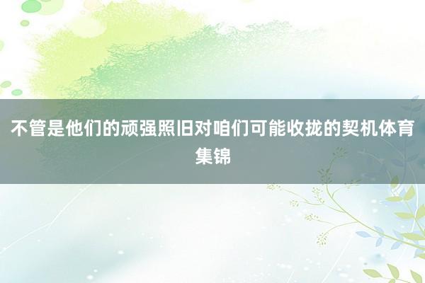 不管是他们的顽强照旧对咱们可能收拢的契机体育集锦