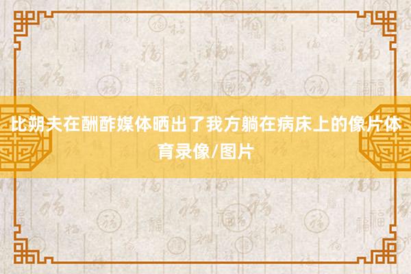 比朔夫在酬酢媒体晒出了我方躺在病床上的像片体育录像/图片