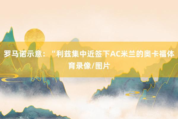 罗马诺示意：“利兹集中近签下AC米兰的奥卡福体育录像/图片