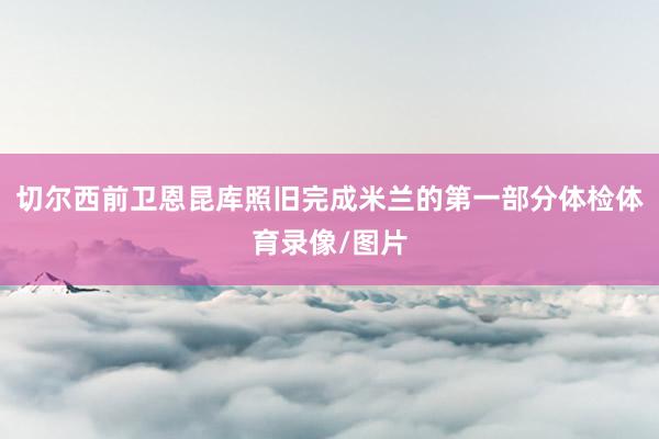 切尔西前卫恩昆库照旧完成米兰的第一部分体检体育录像/图片