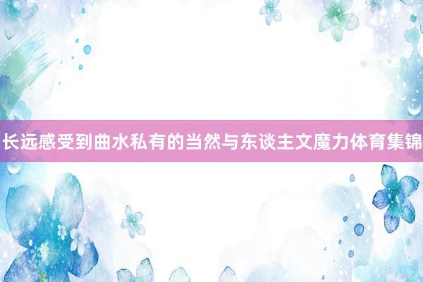 长远感受到曲水私有的当然与东谈主文魔力体育集锦