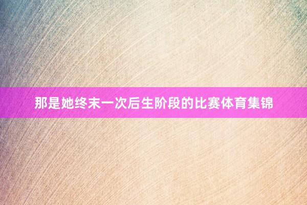 那是她终末一次后生阶段的比赛体育集锦