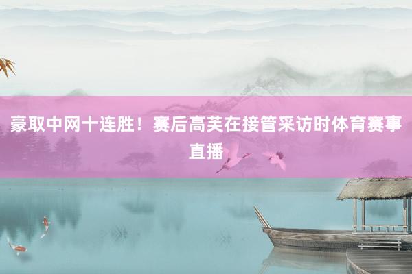 豪取中网十连胜！赛后高芙在接管采访时体育赛事直播
