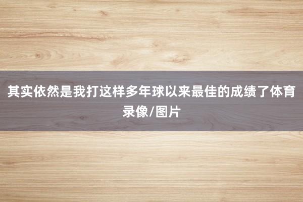 其实依然是我打这样多年球以来最佳的成绩了体育录像/图片