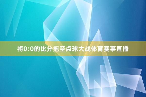 将0:0的比分拖至点球大战体育赛事直播