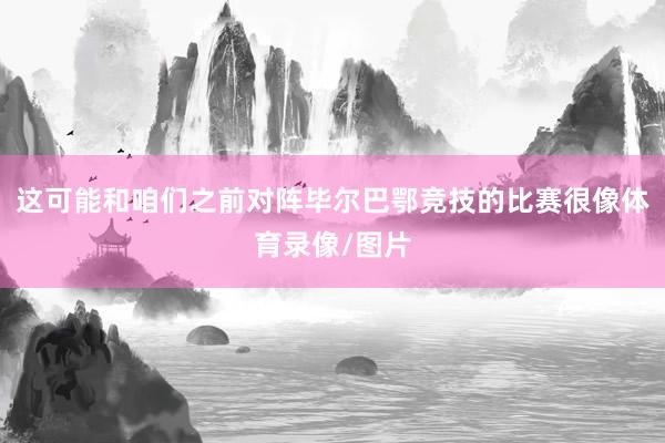 这可能和咱们之前对阵毕尔巴鄂竞技的比赛很像体育录像/图片
