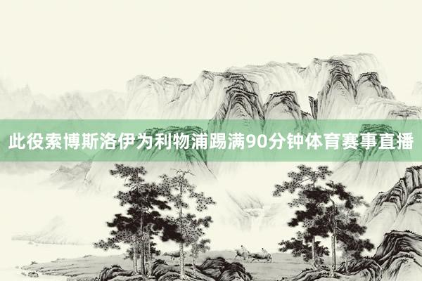 此役索博斯洛伊为利物浦踢满90分钟体育赛事直播