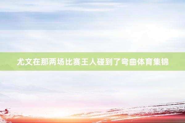 尤文在那两场比赛王人碰到了弯曲体育集锦