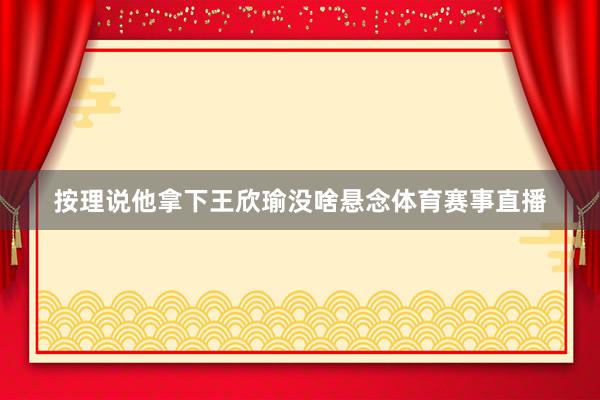 按理说他拿下王欣瑜没啥悬念体育赛事直播