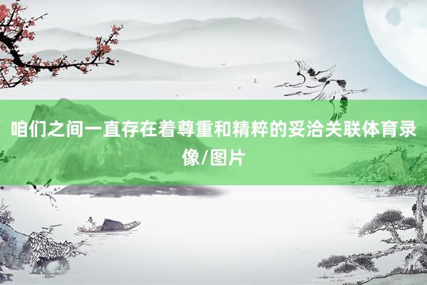咱们之间一直存在着尊重和精粹的妥洽关联体育录像/图片