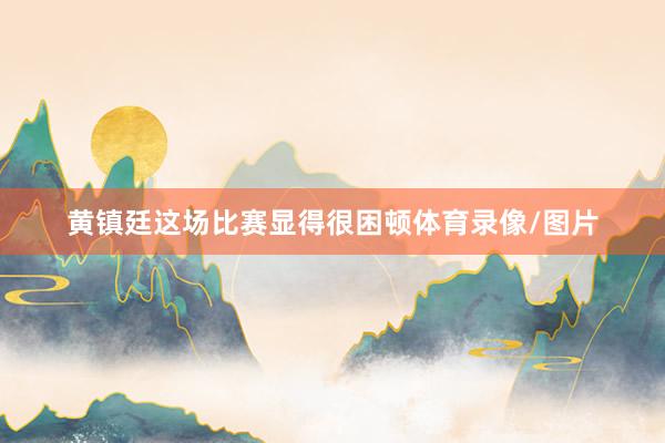 黄镇廷这场比赛显得很困顿体育录像/图片