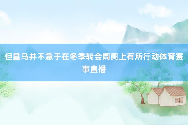 但皇马并不急于在冬季转会阛阓上有所行动体育赛事直播