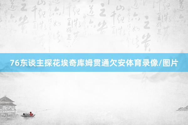 76东谈主探花埃奇库姆贯通欠安体育录像/图片