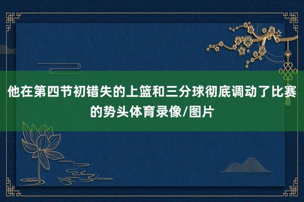 他在第四节初错失的上篮和三分球彻底调动了比赛的势头体育录像/图片