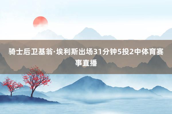 骑士后卫基翁·埃利斯出场31分钟5投2中体育赛事直播