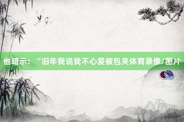 他暗示：“旧年我说我不心爱被包夹体育录像/图片
