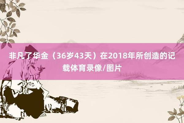 非凡了华金（36岁43天）在2018年所创造的记载体育录像/图片