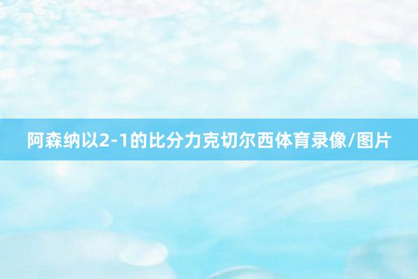 阿森纳以2-1的比分力克切尔西体育录像/图片