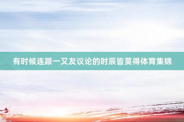 有时候连跟一又友议论的时辰皆莫得体育集锦
