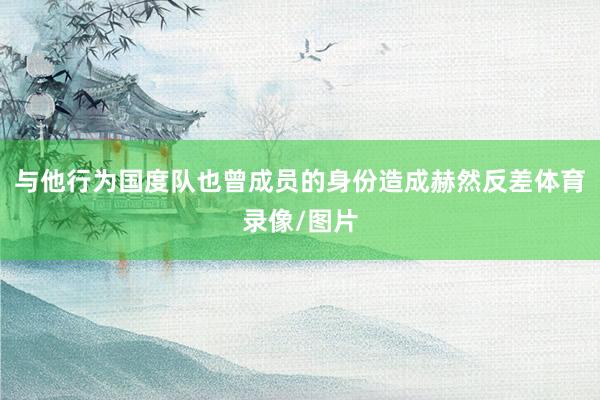 与他行为国度队也曾成员的身份造成赫然反差体育录像/图片