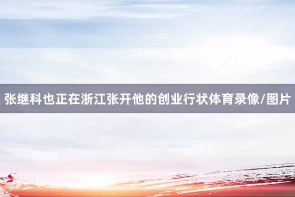 张继科也正在浙江张开他的创业行状体育录像/图片