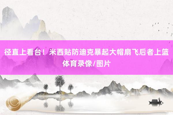 径直上看台！米西贴防迪克暴起大帽扇飞后者上篮体育录像/图片