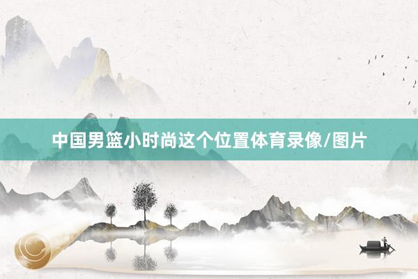 中国男篮小时尚这个位置体育录像/图片