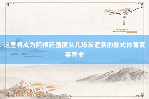 这里将成为阿根廷国度队几场友谊赛的款式体育赛事直播