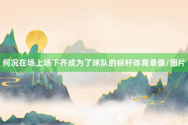 何况在场上场下齐成为了球队的标杆体育录像/图片