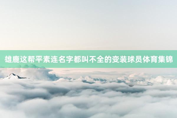 雄鹿这帮平素连名字都叫不全的变装球员体育集锦