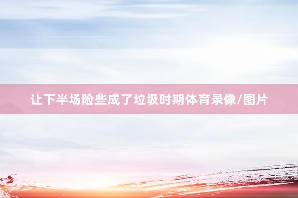 让下半场险些成了垃圾时期体育录像/图片
