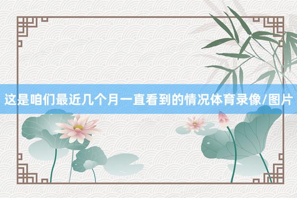 这是咱们最近几个月一直看到的情况体育录像/图片