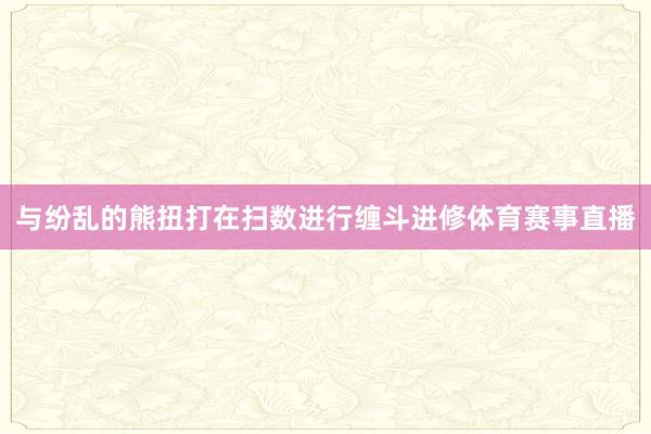 与纷乱的熊扭打在扫数进行缠斗进修体育赛事直播