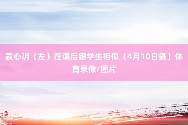 袁心玥（左）在课后跟学生相似（4月10日摄）体育录像/图片