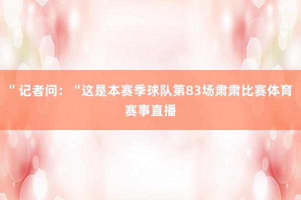 ”记者问：“这是本赛季球队第83场肃肃比赛体育赛事直播