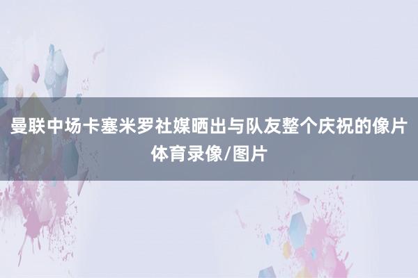 曼联中场卡塞米罗社媒晒出与队友整个庆祝的像片体育录像/图片