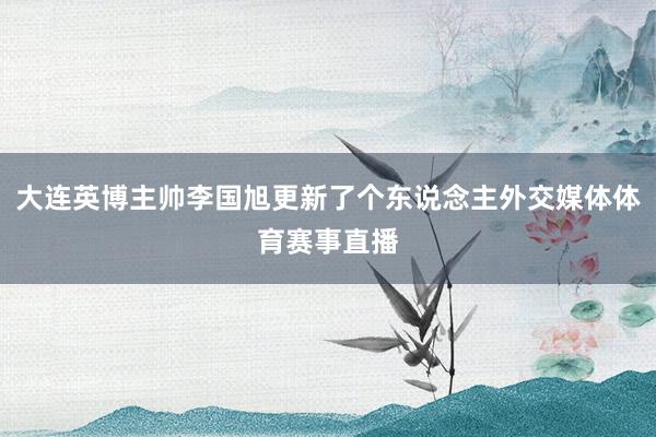 大连英博主帅李国旭更新了个东说念主外交媒体体育赛事直播