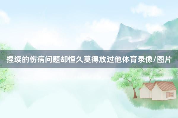 捏续的伤病问题却恒久莫得放过他体育录像/图片