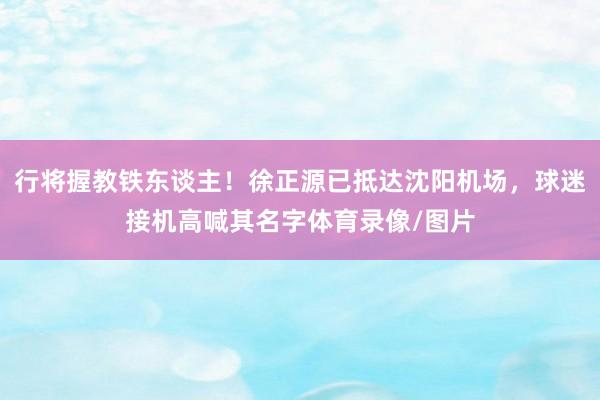 行将握教铁东谈主！徐正源已抵达沈阳机场，球迷接机高喊其名字体育录像/图片