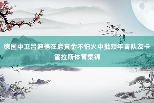 德国中卫吕迪格在磨真金不怕火中批颊年青队友卡雷拉斯体育集锦
