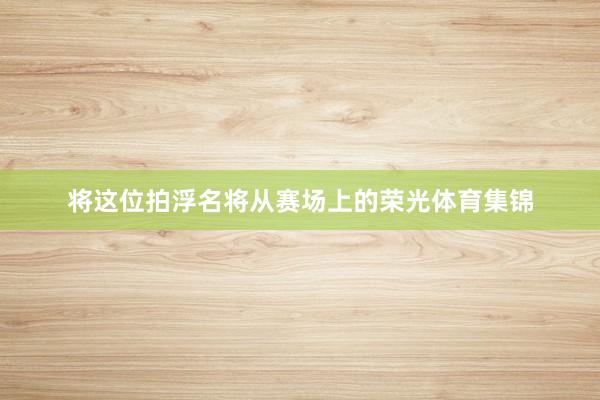 将这位拍浮名将从赛场上的荣光体育集锦