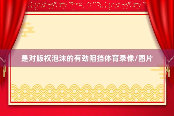 是对版权泡沫的有劲阻挡体育录像/图片