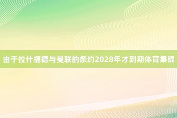 由于拉什福德与曼联的条约2028年才到期体育集锦