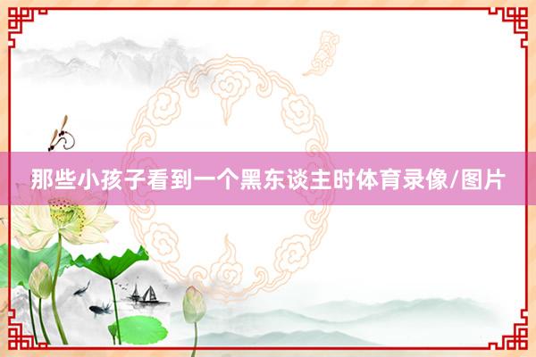 那些小孩子看到一个黑东谈主时体育录像/图片