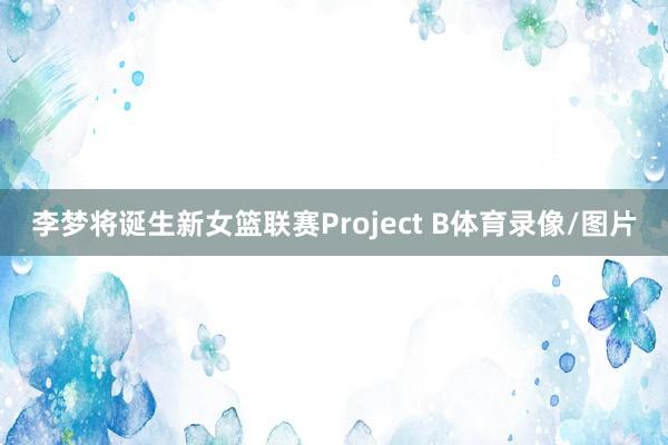 李梦将诞生新女篮联赛Project B体育录像/图片