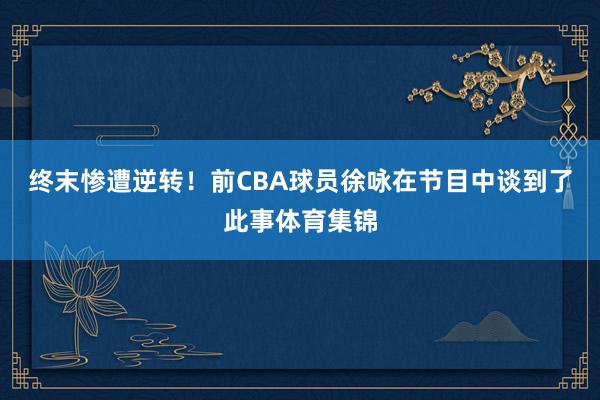 终末惨遭逆转！前CBA球员徐咏在节目中谈到了此事体育集锦