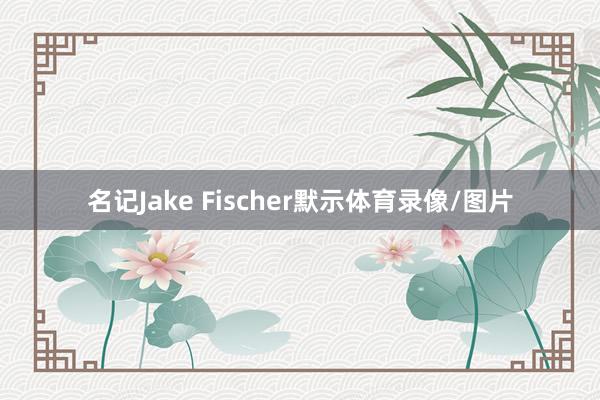 名记Jake Fischer默示体育录像/图片