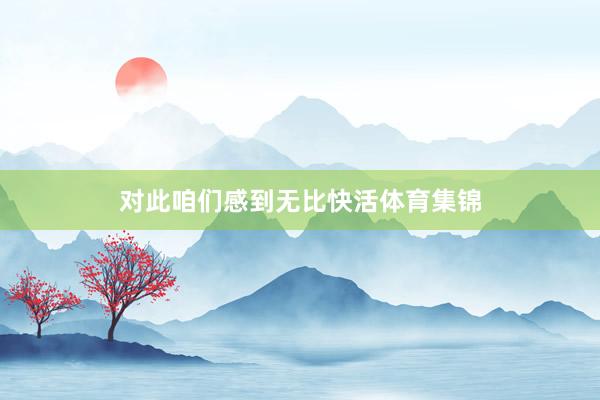 对此咱们感到无比快活体育集锦